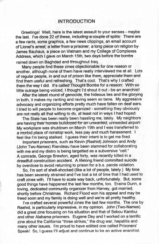 INTRODUCTION Greetings! Well, here s the latest assault to your senses - maybe the last. I’ve done 22 of thess, incuding arcoupte-of spiits: There-are: afew rants, some graphics, a few news clippings, an email account of Lionel’s arrest, letterfronTa prisoner, & long piece orr refigiorr by- James Bauhaus, a piece on Vietnam and my College of Complexes ‘Address, which | gave on March 15th, two days before the bombs rained down on Baghdad and throughout Iraq. Many people find these zines objectionable for one reason or another, although none of them have really interviewed me at all. Lots of regular people, in and out of prison like them, appreciate them-and find them useful and refreshing. That’s cool. That’s why | crafted them the way | did. It’s called Thought Bombs for a reason. With so litle outrage being voiced, | thought Id shout t out - be an anarchist! After the latest round of genocide, the hideous lies and the gloryi in both, it makes my ranfing and raving seem so tame. My aggressive advocacy and organizing efforts prelty much have fallen on deaf ears: Iried to will people to become organized - something they obviously are not really all that wiling to do, at least not in ways I had hoped. “The State has been really been hassling me, lately. My neighbors are having their homes bulldozed for-arr umvanted, unneeded irport: My workplace was shutdown on March 19th and | was transferred to & morbid prace of nonstop work, less pay and much harassment. | feel like ’m being stalked. | guess their intent s to get me fired. Important prisoners, such as Kevin (Rashid) Johnson and Andy (John Two-Names) Riendeau have been slammed for collaborating ‘with me and my distro is being targetted as a subversive ‘call.” A comrade, George Brewton, aged forty, was recently killed in a dreadfull construction accident. A lifelong friend committed suicide by overdose to avoid returning to prison for a b.s. parole violation. So, I’m sort of shell-shocked (like a lot of peaple, lately.) My time has been severely strained and I’ve lost a lot of time that | had used to craft zines with. I’l have to scale way back, unfortunately. But, some good things have happened the last few months, too. Eraina Dunn, a loving, dedicated community organizer from Harvey, got married, shortly before Christmas. Richard Flood won his appeal and may be freed soon and my family is doing well and we’re all pretty healthy. Ive crafted several powerful zines the last few months. The one by Rashid, is particularly impressive, in my opinion. John (Two-Names) did a great zine focusing on his situation and that of Sekou Kambui ‘and other Alabama prisoners. Eugene Dey and | worked on a terrific zine about the California *three strikes,” the drug war, hepatitis and many other issues. ’m proud to have editted one called Prisoners’ Speak! So, | guess Il adjust and confinue to be an acfive anarchist